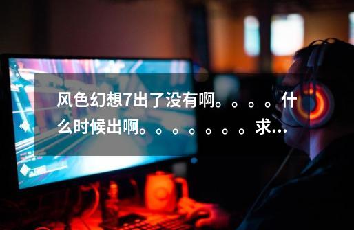 风色幻想7出了没有啊。。。。什么时候出啊。。。。。。。求求求求求。。。。-第1张-游戏信息-龙启网