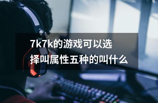 7k7k的游戏可以选择叫属性五种的叫什么-第1张-游戏信息-龙启网