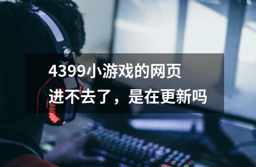 4399小游戏的网页进不去了，是在更新吗-第1张-游戏信息-龙启网