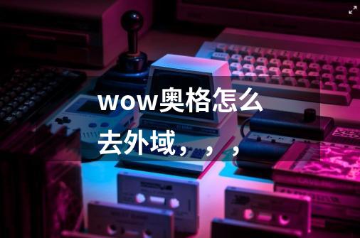 wow奥格怎么去外域,,,-第1张-游戏信息-龙启网