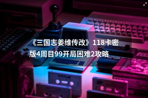 《三国志姜维传改》1.18卡密版4周目99开局困难2攻略-第1张-游戏信息-龙启网