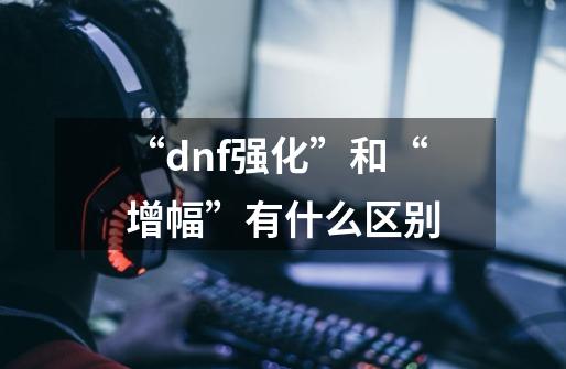 “dnf强化”和“增幅”有什么区别-第1张-游戏信息-龙启网