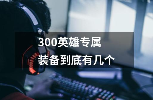 300英雄专属装备到底有几个-第1张-游戏信息-龙启网