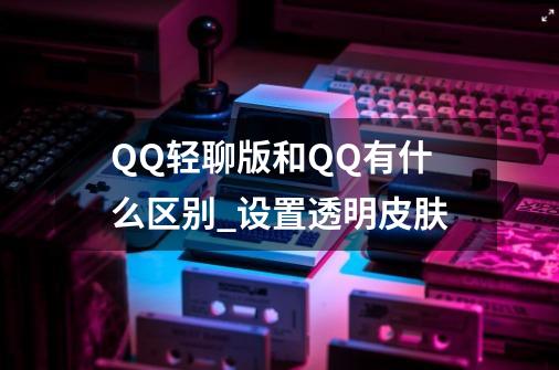 QQ轻聊版和QQ有什么区别_设置透明皮肤-第1张-游戏信息-龙启网
