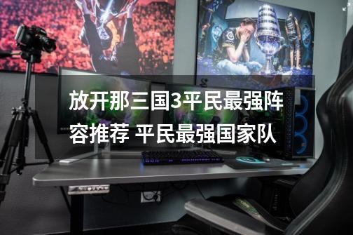 放开那三国3平民最强阵容推荐 平民最强国家队-第1张-游戏信息-龙启网