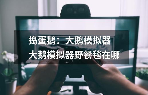 捣蛋鹅:大鹅模拟器 大鹅模拟器野餐毯在哪-第1张-游戏信息-龙启网