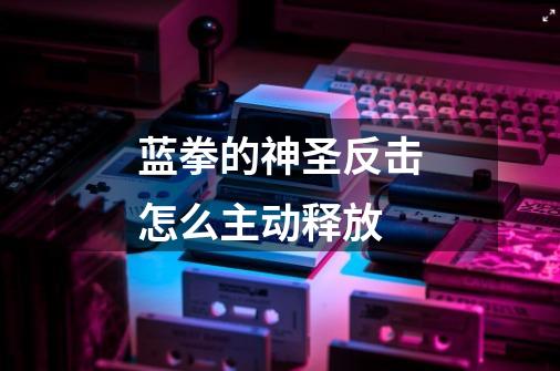 蓝拳的神圣反击怎么主动释放-第1张-游戏信息-龙启网