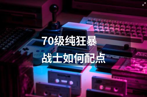70级纯狂暴战士如何配点-第1张-游戏信息-龙启网