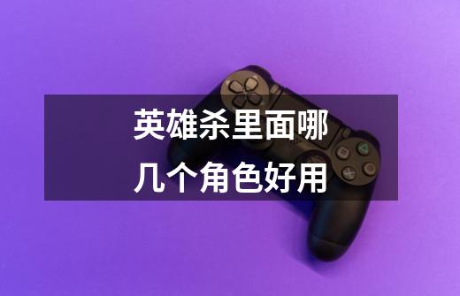 英雄杀里面哪几个角色好用-第1张-游戏信息-龙启网