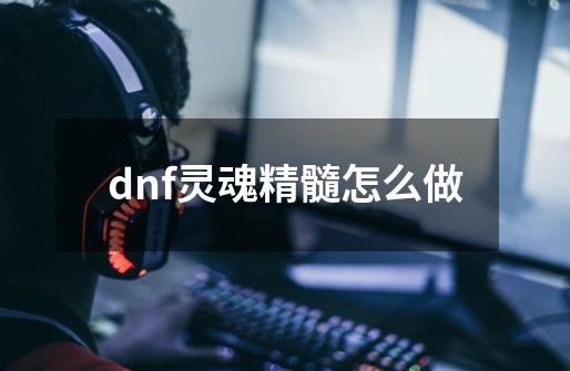 dnf灵魂精髓怎么做-第1张-游戏信息-龙启网