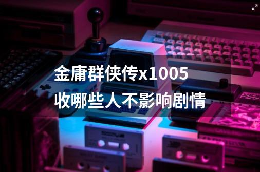 金庸群侠传x1.0.0.5收哪些人不影响剧情-第1张-游戏信息-龙启网