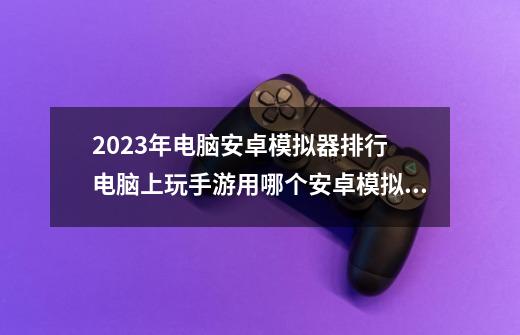 2023年电脑安卓模拟器排行 电脑上玩手游用哪个安卓模拟器好-第1张-游戏信息-龙启网