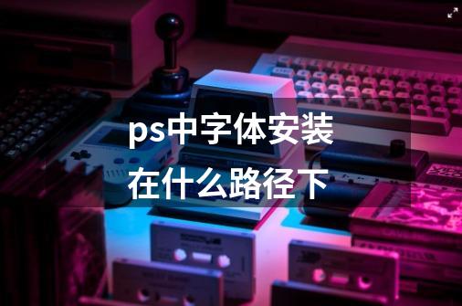 ps中字体安装在什么路径下-第1张-游戏信息-龙启网