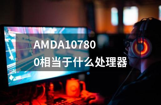 AMDA107800相当于什么处理器-第1张-游戏信息-龙启网