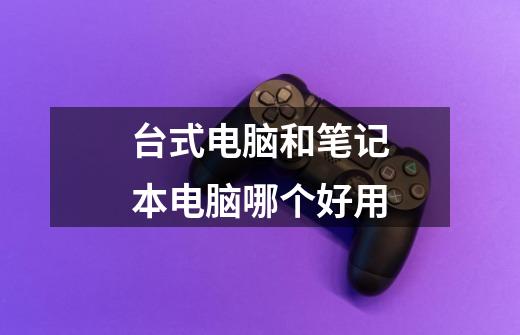 台式电脑和笔记本电脑哪个好用-第1张-游戏信息-龙启网