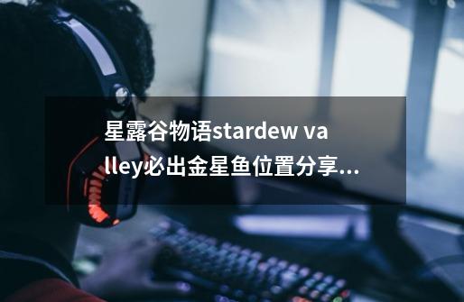 星露谷物语stardew valley必出金星鱼位置分享介绍_星露谷物语stardew valley必出金星鱼位置分享是什么-第1张-游戏信息-龙启网