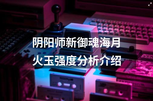 阴阳师新御魂海月火玉强度分析介绍-第1张-游戏信息-龙启网