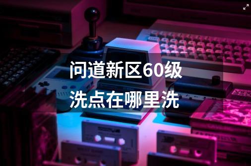 问道新区60级洗点在哪里洗-第1张-游戏信息-龙启网