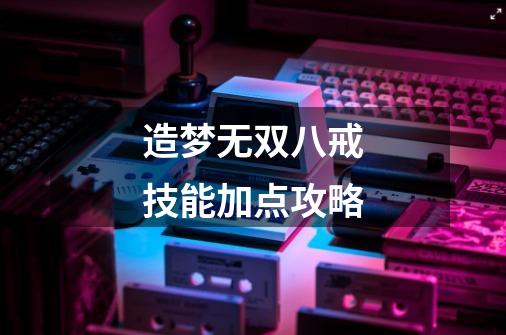 造梦无双八戒技能加点攻略-第1张-游戏信息-龙启网
