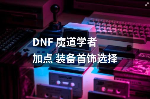 DNF 魔道学者 加点 装备首饰选择-第1张-游戏信息-龙启网