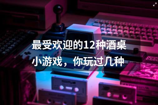 最受欢迎的12种酒桌小游戏,你玩过几种-第1张-游戏信息-龙启网