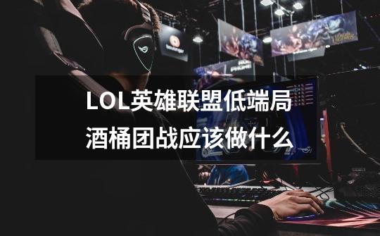 LOL英雄联盟低端局酒桶团战应该做什么-第1张-游戏信息-龙启网