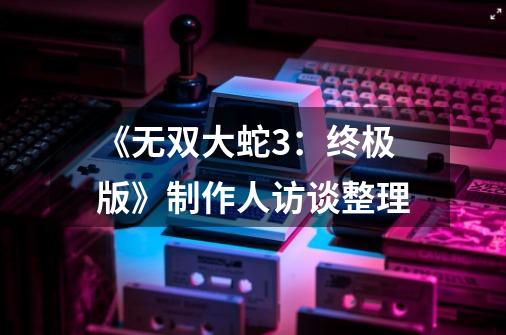 《无双大蛇3:终极版》制作人访谈整理-第1张-游戏信息-龙启网