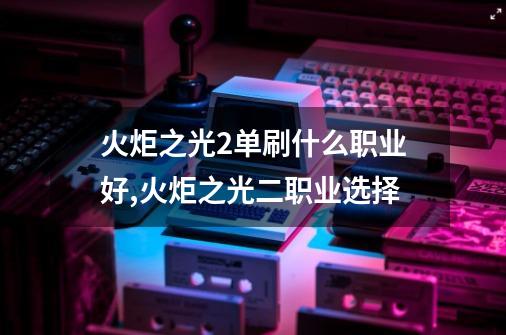 火炬之光2单刷什么职业好,火炬之光二职业选择-第1张-游戏信息-龙启网