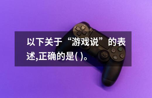 以下关于“游戏说”的表述,正确的是( )。-第1张-游戏信息-龙启网