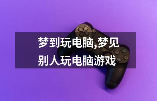 梦到玩电脑,梦见别人玩电脑游戏-第1张-游戏信息-龙启网
