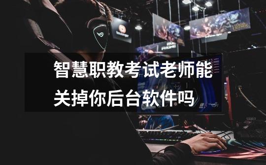 智慧职教考试老师能关掉你后台软件吗-第1张-游戏信息-龙启网