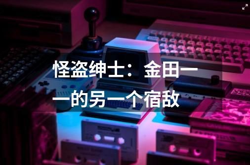 怪盗绅士:金田一一的另一个宿敌-第1张-游戏信息-龙启网