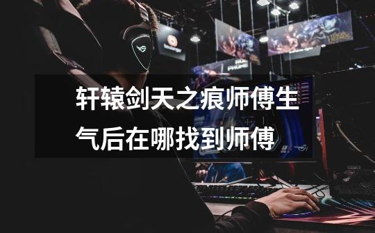 轩辕剑天之痕师傅生气后在哪找到师傅-第1张-游戏信息-龙启网