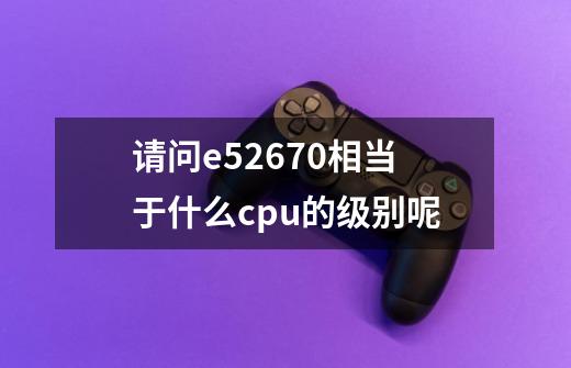 请问e52670相当于什么cpu的级别呢-第1张-游戏信息-龙启网