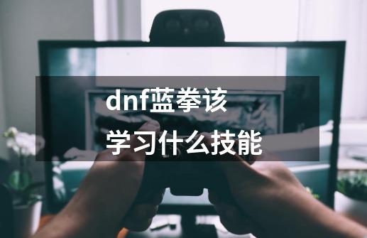 dnf蓝拳该学习什么技能-第1张-游戏信息-龙启网