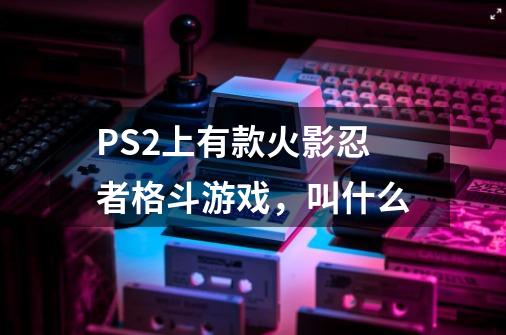 PS2上有款火影忍者格斗游戏，叫什么-第1张-游戏信息-龙启网
