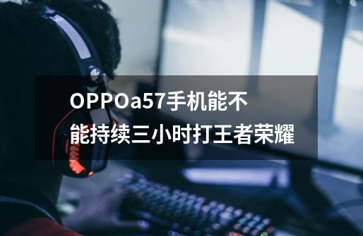 OPPOa57手机能不能持续三小时打王者荣耀-第1张-游戏信息-龙启网