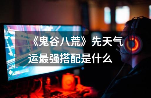 《鬼谷八荒》先天气运最强搭配是什么-第1张-游戏信息-龙启网