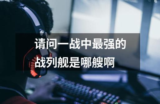 请问一战中最强的战列舰是哪艘啊-第1张-游戏信息-龙启网