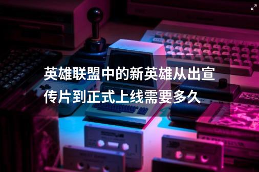 英雄联盟中的新英雄从出宣传片到正式上线需要多久-第1张-游戏信息-龙启网