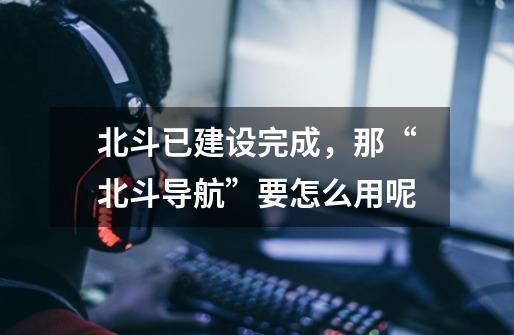 北斗已建设完成,那“北斗导航”要怎么用呢-第1张-游戏信息-龙启网