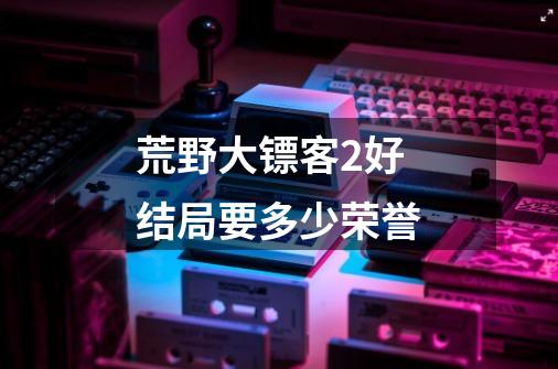 荒野大镖客2好结局要多少荣誉-第1张-游戏信息-龙启网
