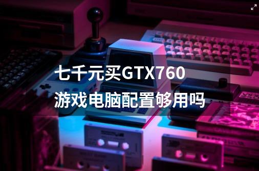 七千元买GTX760游戏电脑配置够用吗-第1张-游戏信息-龙启网