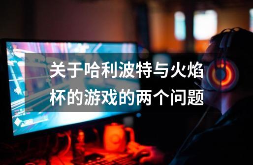 关于哈利波特与火焰杯的游戏的两个问题-第1张-游戏信息-龙启网