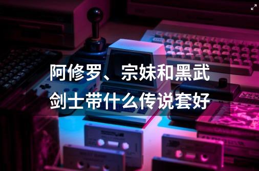 阿修罗、宗妹和黑武剑士带什么传说套好-第1张-游戏信息-龙启网