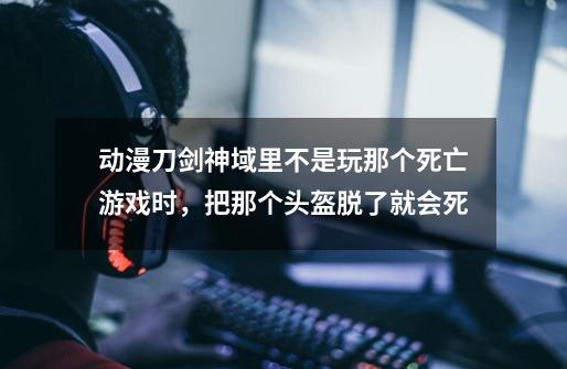 动漫刀剑神域里不是玩那个死亡游戏时,把那个头盔脱了就会死-第1张-游戏信息-龙启网