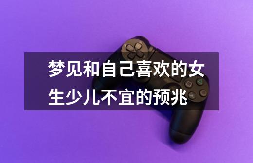 梦见和自己喜欢的女生少儿不宜的预兆-第1张-游戏信息-龙启网