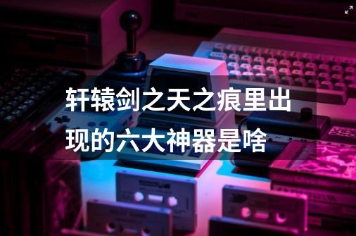 轩辕剑之天之痕里出现的六大神器是啥-第1张-游戏信息-龙启网