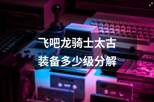 飞吧龙骑士太古装备多少级分解-第1张-游戏信息-龙启网