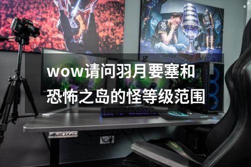 wow请问羽月要塞和恐怖之岛的怪等级范围-第1张-游戏信息-龙启网